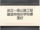 武汉一级公路工程建造师培训学校哪里好