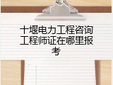 十堰电力工程咨询工程师证在哪里报考