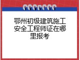 鄂州初级建筑施工安全工程师证在哪里报考