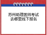 苏州助理医师考试去哪里线下报名