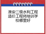 淮安二级水利工程造价工程师培训学校哪里好