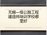 无锡一级公路工程建造师培训学校哪里好