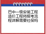 巴中一级安装工程造价工程师报考流程详解需要社保吗