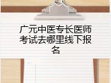 广元中医专长医师考试去哪里线下报名