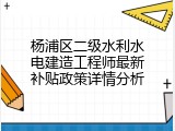 杨浦区二级水利水电建造工程师最新补贴政策详情分析