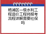 杨浦区一级水利工程造价工程师报考流程详解需要社保吗