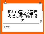 绵阳中医专长医师考试去哪里线下报名