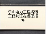 乐山电力工程咨询工程师证在哪里报考