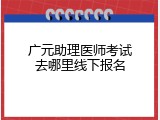 广元助理医师考试去哪里线下报名