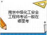 南京中级化工安全工程师考试一般在哪里考