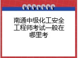 南通中级化工安全工程师考试一般在哪里考
