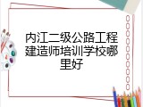 内江二级公路工程建造师培训学校哪里好