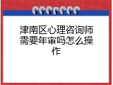 津南区心理咨询师需要年审吗怎么操作