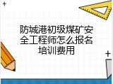 防城港初级煤矿安全工程师怎么报名培训费用