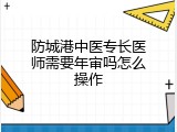 防城港中医专长医师需要年审吗怎么操作