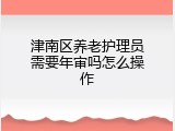 津南区养老护理员需要年审吗怎么操作