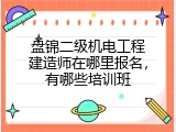 盘锦二级机电工程建造师在哪里报名，有哪些培训班