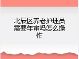 北辰区养老护理员需要年审吗怎么操作