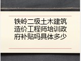 铁岭二级土木建筑造价工程师培训政府补贴吗具体多少
