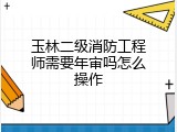 玉林二级消防工程师需要年审吗怎么操作