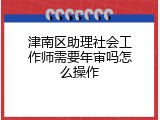 津南区助理社会工作师需要年审吗怎么操作