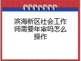 滨海新区社会工作师需要年审吗怎么操作