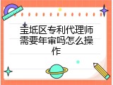 宝坻区专利代理师需要年审吗怎么操作