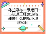 乌兰察布一级港口与航道工程建造师都做什么的就业现状如何