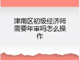 津南区初级经济师需要年审吗怎么操作