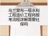 乌兰察布一级水利工程造价工程师报考流程详解需要社保吗