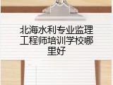 北海水利专业监理工程师培训学校哪里好