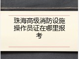 珠海高级消防设施操作员证在哪里报考