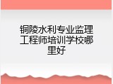 铜陵水利专业监理工程师培训学校哪里好