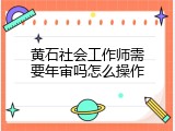 黄石社会工作师需要年审吗怎么操作