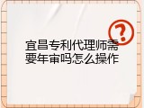 宜昌专利代理师需要年审吗怎么操作