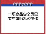十堰食品安全员需要年审吗怎么操作
