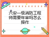 六安一级消防工程师需要年审吗怎么操作
