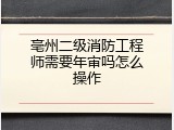 亳州二级消防工程师需要年审吗怎么操作