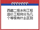 西藏二级水利工程造价工程师分为几个等级有什么区别