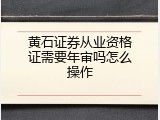黄石证券从业资格证需要年审吗怎么操作