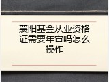 襄阳基金从业资格证需要年审吗怎么操作