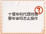 十堰专利代理师需要年审吗怎么操作