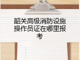 韶关高级消防设施操作员证在哪里报考