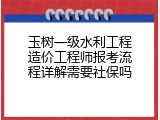 玉树一级水利工程造价工程师报考流程详解需要社保吗