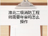 淮北二级消防工程师需要年审吗怎么操作