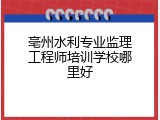 亳州水利专业监理工程师培训学校哪里好