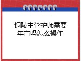 铜陵主管护师需要年审吗怎么操作