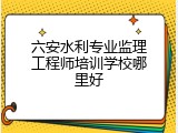 六安水利专业监理工程师培训学校哪里好