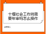 十堰社会工作师需要年审吗怎么操作