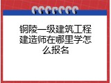铜陵一级建筑工程建造师在哪里学怎么报名